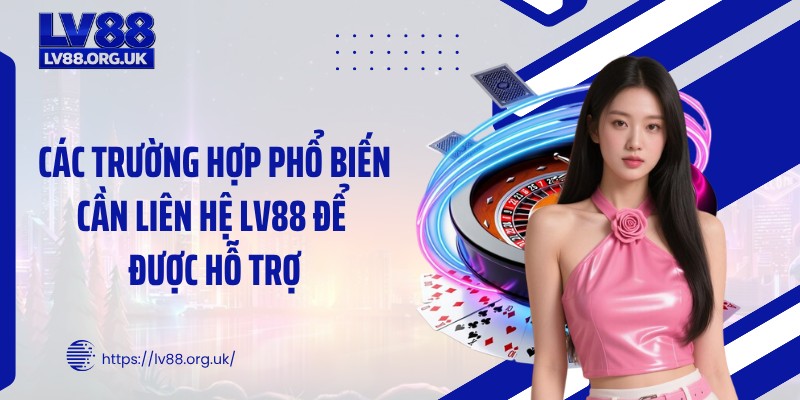 Các trường hợp phổ biến cần liên hệ LV88 để được hỗ trợ